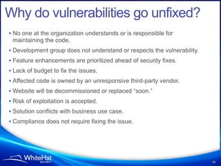 Why do vulnerabilities go unfixed?
• No one at the organization understands or is responsible for
 maintaining the code.
• Development group does not understand or respects the vulnerability.
• Feature enhancements are prioritized ahead of security fixes.
• Lack of budget to fix the issues.
• Affected code is owned by an unresponsive third-party vendor.
• Website will be decommissioned or replaced “soon.”
• Risk of exploitation is accepted.
• Solution conflicts with business use case.
• Compliance does not require fixing the issue.




                                                                         18
 