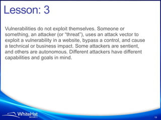 Lesson: 3
Vulnerabilities do not exploit themselves. Someone or
something, an attacker (or “threat”), uses an attack vector to
exploit a vulnerability in a website, bypass a control, and cause
a technical or business impact. Some attackers are sentient,
and others are autonomous. Different attackers have different
capabilities and goals in mind.




                                                                    19
 