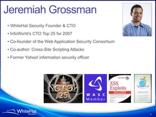 Jeremiah Grossman
• WhiteHat Security Founder & CTO
• InfoWorld's CTO Top 25 for 2007
• Co-founder of the Web Application Security Consortium
• Co-author: Cross-Site Scripting Attacks
• Former Yahoo! information security officer




                                                          2
 