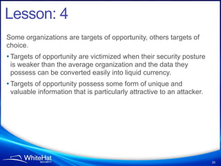 Lesson: 4
Some organizations are targets of opportunity, others targets of
choice.
• Targets of opportunity are victimized when their security posture
 is weaker than the average organization and the data they
 possess can be converted easily into liquid currency.
• Targets of opportunity possess some form of unique and
 valuable information that is particularly attractive to an attacker.




                                                                        20
 