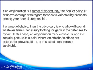 If an organization is a target of opportunity, the goal of being at
or above average with regard to website vulnerability numbers
among your peers is reasonable.

If a target of choice, then the adversary is one who will spend
whatever time is necessary looking for gaps in the defenses to
exploit. In this case, an organization must elevate its website
security posture to a point where an attacker’s efforts are
detectable, preventable, and in case of compromise,
survivable.




                                                                      21
 