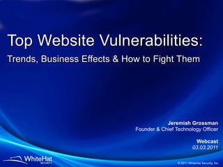 Top Website Vulnerabilities:
Trends, Business Effects & How to Fight Them




                                         Jeremiah Grossman
                             Founder & Chief Technology Officer

                                                          Webcast
                                                        03.03.2011

                                              © 2011 WhiteHat Security, Inc.
 