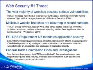 Web Security #1 Threat
The vast majority of websites possess serious vulnerabilities
quot;82% of websites have had at least one security issue, with 63 percent still having
issues of high, critical or urgent severity.” (WhiteHat Security, 2008)

Malicious website breaches are occurring in record numbers
“70% of the top 100 most popular Web sites either hosted malicious content or
contained a masked redirect to lure unsuspecting victims from legitimate sites to
malicious sites.” (Websense, 2009)

PCI DSS Requirement 6.6 mandates application security
“Ensure that web-facing applications are protected against known attacks by applying either
of the following methods. A) Having all custom application code reviewed for common
vulnerabilities by an organization that specializes in application security.

Federal Trade Commission Fines and Investigations
Over the last three years, the FTC has settled with fourteen businesses over
alleged inadequate data security practices concerning how such businesses
protect consumers' personal information.



                                                                        © 2009 WhiteHat, Inc. | Page 3
 