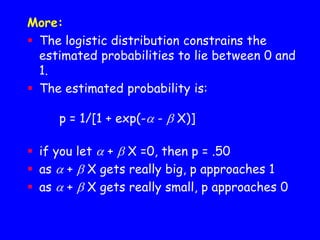 More:
 The logistic distribution constrains the
estimated probabilities to lie between 0 and
1.
 The estimated probability is:
p = 1/[1 + exp(- -  X)]
 if you let  +  X =0, then p = .50
 as  +  X gets really big, p approaches 1
 as  +  X gets really small, p approaches 0
 