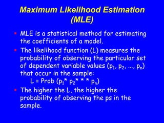 Maximum Likelihood Estimation
(MLE)
 MLE is a statistical method for estimating
the coefficients of a model.
 The likelihood function (L) measures the
probability of observing the particular set
of dependent variable values (p1, p2, ..., pn)
that occur in the sample:
L = Prob (p1* p2* * * pn)
 The higher the L, the higher the
probability of observing the ps in the
sample.
 