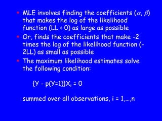  MLE involves finding the coefficients (, )
that makes the log of the likelihood
function (LL < 0) as large as possible
 Or, finds the coefficients that make -2
times the log of the likelihood function (-
2LL) as small as possible
 The maximum likelihood estimates solve
the following condition:
{Y - p(Y=1)}Xi = 0
summed over all observations, i = 1,…,n
 