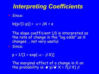 Interpreting Coefficients
 Since:
ln[p/(1-p)] =  + X + e
The slope coefficient () is interpreted as
the rate of change in the "log odds" as X
changes … not very useful.
 Since:
p = 1/[1 + exp(- -  X)]
The marginal effect of a change in X on
the probability is: p/X = f( X) 
 
