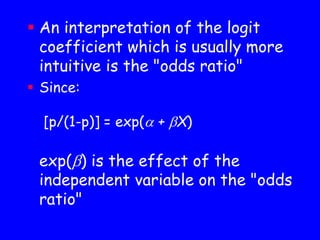  An interpretation of the logit
coefficient which is usually more
intuitive is the "odds ratio"
 Since:
[p/(1-p)] = exp( + X)
exp() is the effect of the
independent variable on the "odds
ratio"
 