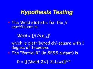 Hypothesis Testing
 The Wald statistic for the 
coefficient is:
Wald = [ /s.e.B]2
which is distributed chi-square with 1
degree of freedom.
 The "Partial R" (in SPSS output) is
R = {[(Wald-2)/(-2LL()]}1/2
 