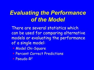 Evaluating the Performance
of the Model
There are several statistics which
can be used for comparing alternative
models or evaluating the performance
of a single model:
 Model Chi-Square
 Percent Correct Predictions
 Pseudo-R2
 