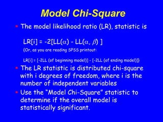 Model Chi-Square
 The model likelihood ratio (LR), statistic is
LR[i] = -2[LL() - LL(, ) ]
{Or, as you are reading SPSS printout:
LR[i] = [-2LL (of beginning model)] - [-2LL (of ending model)]}
 The LR statistic is distributed chi-square
with i degrees of freedom, where i is the
number of independent variables
 Use the “Model Chi-Square” statistic to
determine if the overall model is
statistically significant.
 