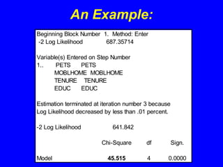 An Example:
Beginning Block Number 1. Method: Enter
-2 Log Likelihood 687.35714
Variable(s) Entered on Step Number
1.. PETS PETS
MOBLHOME MOBLHOME
TENURE TENURE
EDUC EDUC
Estimation terminated at iteration number 3 because
Log Likelihood decreased by less than .01 percent.
-2 Log Likelihood 641.842
Chi-Square df Sign.
Model 45.515 4 0.0000
 