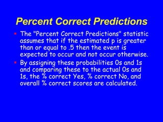 Percent Correct Predictions
 The "Percent Correct Predictions" statistic
assumes that if the estimated p is greater
than or equal to .5 then the event is
expected to occur and not occur otherwise.
 By assigning these probabilities 0s and 1s
and comparing these to the actual 0s and
1s, the % correct Yes, % correct No, and
overall % correct scores are calculated.
 