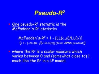 Pseudo-R2
 One psuedo-R2 statistic is the
McFadden's-R2 statistic:
McFadden's-R2 = 1 - [LL(,)/LL()]
{= 1 - [-2LL(, )/-2LL()] (from SPSS printout)}
 where the R2 is a scalar measure which
varies between 0 and (somewhat close to) 1
much like the R2 in a LP model.
 