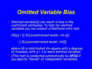 Omitted Variable Bias
 Omitted variable(s) can result in bias in the
coefficient estimates. To test for omitted
variables you can conduct a likelihood ratio test:
LR[q] = {[-2LL(constrained model, i=k-q)]
- [-2LL(unconstrained model, i=k)]}
where LR is distributed chi-square with q degrees
of freedom, with q = 1 or more omitted variables
 {This test is conducted automatically by SPSS if
you specify "blocks" of independent variables}
 