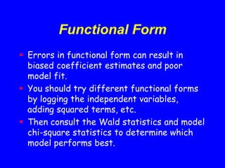 Functional Form
 Errors in functional form can result in
biased coefficient estimates and poor
model fit.
 You should try different functional forms
by logging the independent variables,
adding squared terms, etc.
 Then consult the Wald statistics and model
chi-square statistics to determine which
model performs best.
 