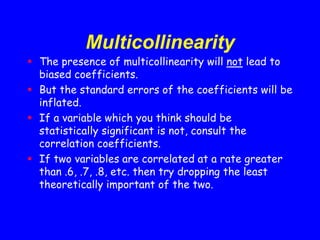 Multicollinearity
 The presence of multicollinearity will not lead to
biased coefficients.
 But the standard errors of the coefficients will be
inflated.
 If a variable which you think should be
statistically significant is not, consult the
correlation coefficients.
 If two variables are correlated at a rate greater
than .6, .7, .8, etc. then try dropping the least
theoretically important of the two.
 