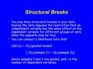 Structural Breaks
 You may have structural breaks in your data.
Pooling the data imposes the restriction that an
independent variable has the same effect on the
dependent variable for different groups of data
when the opposite may be true.
 You can conduct a likelihood ratio test:
LR[i+1] = -2LL(pooled model)
[-2LL(sample 1) + -2LL(sample 2)]
where samples 1 and 2 are pooled, and i is the
number of dependent variables.
 