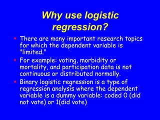 Why use logistic
regression?
 There are many important research topics
for which the dependent variable is
"limited."
 For example: voting, morbidity or
mortality, and participation data is not
continuous or distributed normally.
 Binary logistic regression is a type of
regression analysis where the dependent
variable is a dummy variable: coded 0 (did
not vote) or 1(did vote)
 