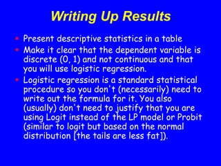 Writing Up Results
 Present descriptive statistics in a table
 Make it clear that the dependent variable is
discrete (0, 1) and not continuous and that
you will use logistic regression.
 Logistic regression is a standard statistical
procedure so you don't (necessarily) need to
write out the formula for it. You also
(usually) don't need to justify that you are
using Logit instead of the LP model or Probit
(similar to logit but based on the normal
distribution [the tails are less fat]).
 