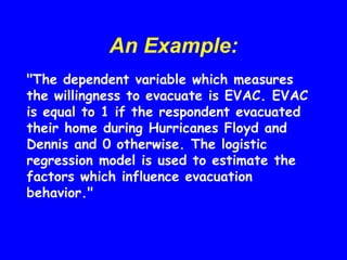 An Example:
"The dependent variable which measures
the willingness to evacuate is EVAC. EVAC
is equal to 1 if the respondent evacuated
their home during Hurricanes Floyd and
Dennis and 0 otherwise. The logistic
regression model is used to estimate the
factors which influence evacuation
behavior."
 