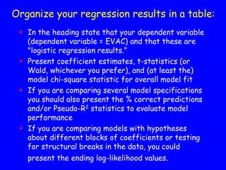  In the heading state that your dependent variable
(dependent variable = EVAC) and that these are
"logistic regression results.”
 Present coefficient estimates, t-statistics (or
Wald, whichever you prefer), and (at least the)
model chi-square statistic for overall model fit
 If you are comparing several model specifications
you should also present the % correct predictions
and/or Pseudo-R2 statistics to evaluate model
performance
 If you are comparing models with hypotheses
about different blocks of coefficients or testing
for structural breaks in the data, you could
present the ending log-likelihood values.
Organize your regression results in a table:
 