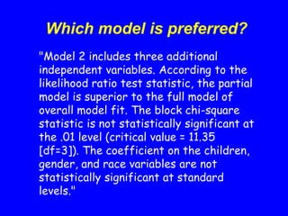 Which model is preferred?
"Model 2 includes three additional
independent variables. According to the
likelihood ratio test statistic, the partial
model is superior to the full model of
overall model fit. The block chi-square
statistic is not statistically significant at
the .01 level (critical value = 11.35
[df=3]). The coefficient on the children,
gender, and race variables are not
statistically significant at standard
levels."
 