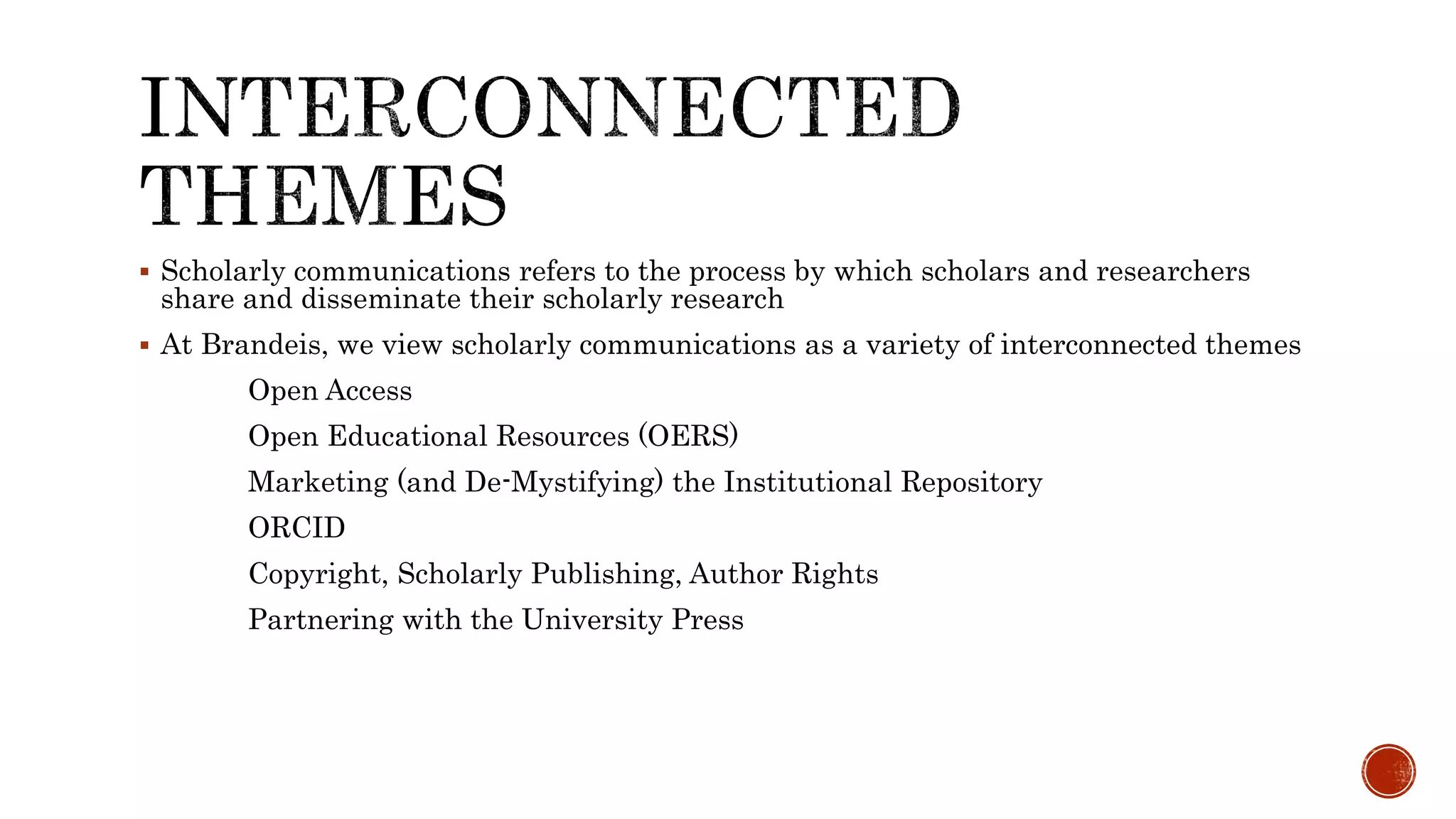  Scholarly communications refers to the process by which scholars and researchers
share and disseminate their scholarly research
At Brandeis, we view scholarly communications as a variety of interconnected themes
Open Access
Open Educational Resources (OERS)
Marketing (and De-Mystifying) the Institutional Repository
ORCID
Copyright, Scholarly Publishing, Author Rights
Partnering with the University Press