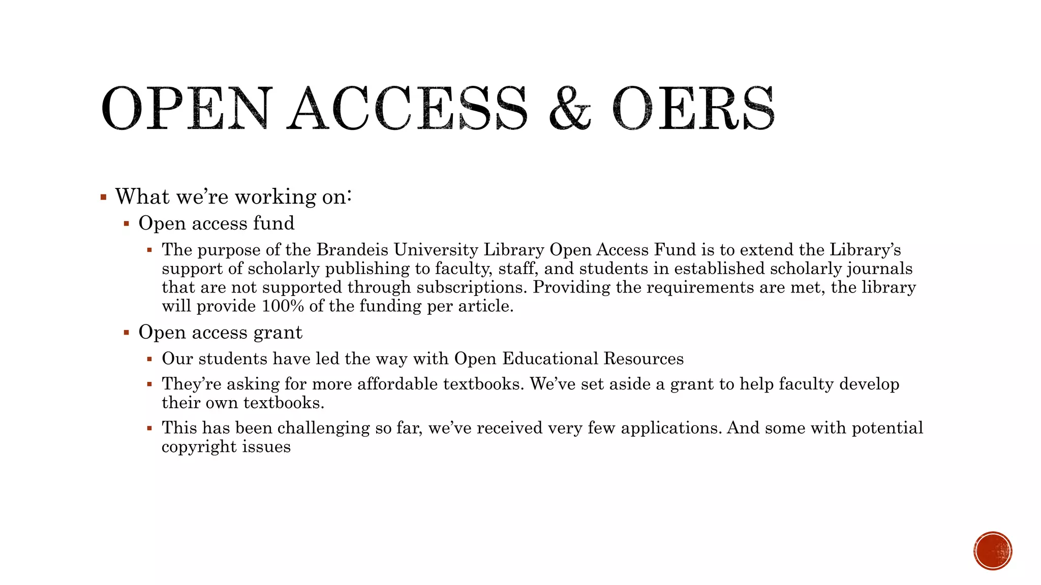  What we’re working on:
Open access fund
The purpose of the Brandeis University Library Open Access Fund is to extend the Library’s
support of scholarly publishing to faculty, staff, and students in established scholarly journals
that are not supported through subscriptions. Providing the requirements are met, the library
will provide 100% of the funding per article.
Open access grant
Our students have led the way with Open Educational Resources
They’re asking for more affordable textbooks. We’ve set aside a grant to help faculty develop
their own textbooks.
This has been challenging so far, we’ve received very few applications. And some with potential
copyright issues
