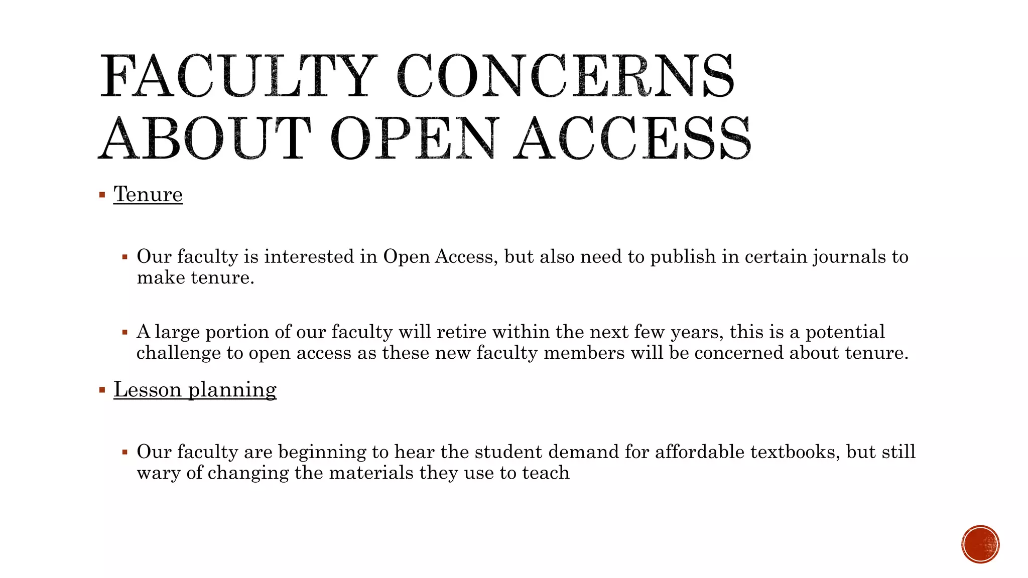  Tenure
Our faculty is interested in Open Access, but also need to publish in certain journals to
make tenure.
A large portion of our faculty will retire within the next few years, this is a potential
challenge to open access as these new faculty members will be concerned about tenure.
Lesson planning
Our faculty are beginning to hear the student demand for affordable textbooks, but still
wary of changing the materials they use to teach