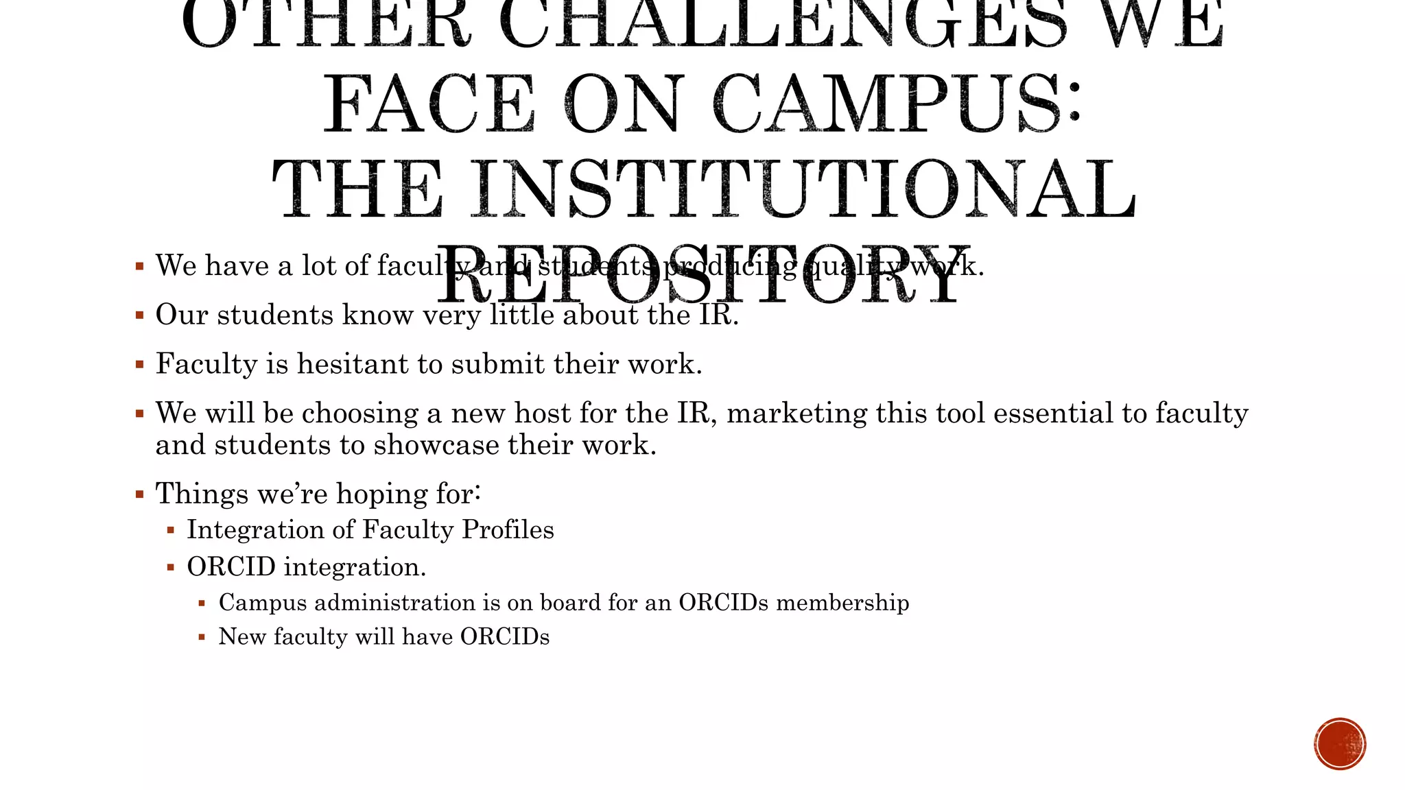  We have a lot of faculty and students producing quality work.
Our students know very little about the IR.
Faculty is hesitant to submit their work.
We will be choosing a new host for the IR, marketing this tool essential to faculty
and students to showcase their work.
Things we’re hoping for:
Integration of Faculty Profiles
ORCID integration.
Campus administration is on board for an ORCIDs membership
New faculty will have ORCIDs