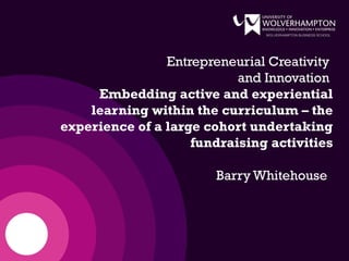 WOLVERHAMPTON BUSINESS SCHOOL
Entrepreneurial Creativity
and Innovation
Embedding active and experiential
learning within the curriculum – the
experience of a large cohort undertaking
fundraising activities
Barry Whitehouse
 