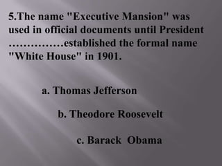 5.The name "Executive Mansion" was
used in official documents until President
……………established the formal name
"White House" in 1901.
b. Theodore Roosevelt
a. Thomas Jefferson
c. Barack Obama
 