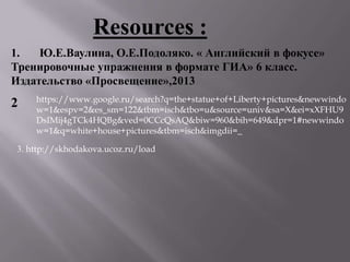 1. Ю.Е.Ваулина, О.Е.Подоляко. « Английский в фокусе»
Тренировочные упражнения в формате ГИА» 6 класс.
Издательство «Просвещение»,2013
Resources :
2 https://www.google.ru/search?q=the+statue+of+Liberty+pictures&newwindo
w=1&espv=2&es_sm=122&tbm=isch&tbo=u&source=univ&sa=X&ei=xXFHU9
DsIMij4gTCk4HQBg&ved=0CCcQsAQ&biw=960&bih=649&dpr=1#newwindo
w=1&q=white+house+pictures&tbm=isch&imgdii=_
3. http://skhodakova.ucoz.ru/load
 