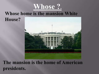 The mansion is the home of American
presidents.
Whose home is the mansion White
House?
Whose ?.
 