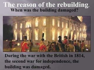 During the war with the British in 1814,
the second war for independence, the
building was damaged.
When was the building damaged?
The reason of the rebuilding.
 