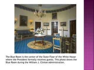 The Blue Room is the center of the State Floor of the White House 
where the President formally receives guests. This photo shows the 
Blue Room during the William J. Clinton Administration. 
 