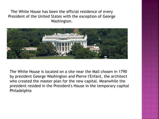 The White House has been the official residence of every 
President of the United States with the exception of George 
Washington. 
The White House is located on a site near the Mall chosen in 1790 
by president George Washington and Pierre l'Enfant, the architect 
who created the master plan for the new capital. Meanwhile the 
president resided in the President's House in the temporary capital 
Philadelphia 
 