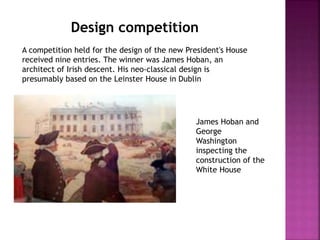 Design competition 
A competition held for the design of the new President's House 
received nine entries. The winner was James Hoban, an 
architect of Irish descent. His neo-classical design is 
presumably based on the Leinster House in Dublin 
James Hoban and 
George 
Washington 
inspecting the 
construction of the 
White House 
 