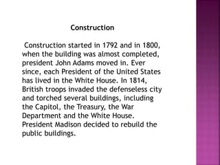 Construction 
Construction started in 1792 and in 1800, 
when the building was almost completed, 
president John Adams moved in. Ever 
since, each President of the United States 
has lived in the White House. In 1814, 
British troops invaded the defenseless city 
and torched several buildings, including 
the Capitol, the Treasury, the War 
Department and the White House. 
President Madison decided to rebuild the 
public buildings. 
 