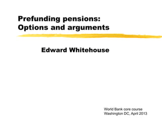 Prefunding pensions:
Options and arguments
Edward Whitehouse
World Bank core course
Washington DC, April 2013
 
