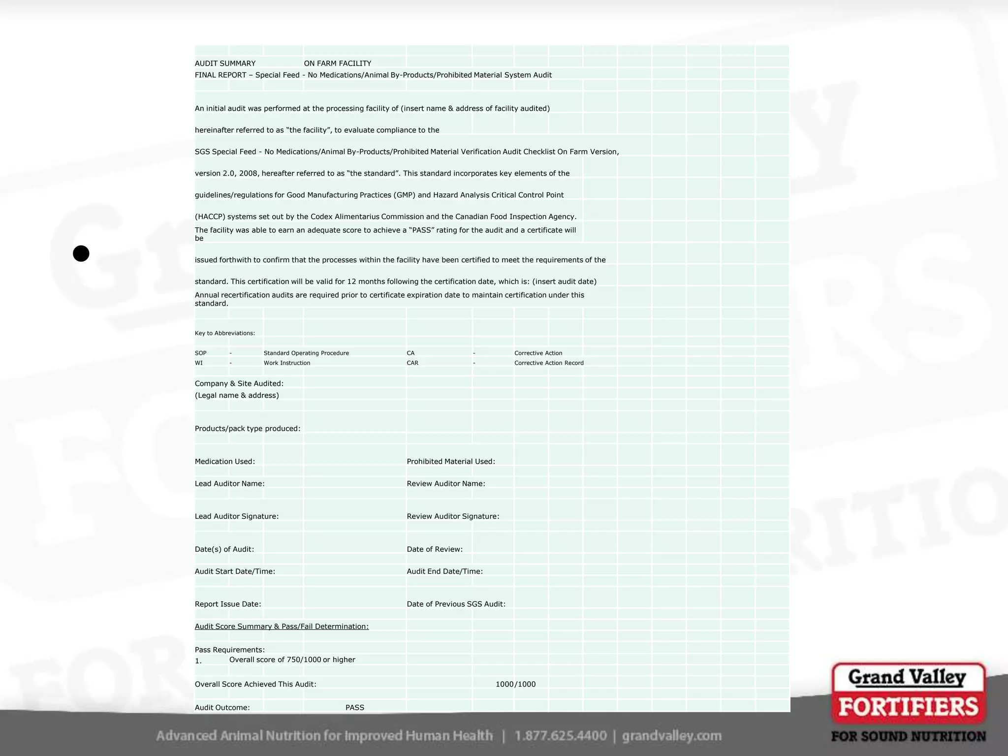 AUDIT SUMMARY

ON FARM FACILITY

FINAL REPORT – Special Feed - No Medications/Animal By-Products/Prohibited Material System Audit

An initial audit was performed at the processing facility of (insert name & address of facility audited)
hereinafter referred to as “the facility”, to evaluate compliance to the
SGS Special Feed - No Medications/Animal By-Products/Prohibited Material Verification Audit Checklist On Farm Version,
version 2.0, 2008, hereafter referred to as “the standard”. This standard incorporates key elements of the
guidelines/regulations for Good Manufacturing Practices (GMP) and Hazard Analysis Critical Control Point
(HACCP) systems set out by the Codex Alimentarius Commission and the Canadian Food Inspection Agency.

•

The facility was able to earn an adequate score to achieve a “PASS” rating for the audit and a certificate will
be
issued forthwith to confirm that the processes within the facility have been certified to meet the requirements of the
standard. This certification will be valid for 12 months following the certification date, which is: (insert audit date)
Annual recertification audits are required prior to certificate expiration date to maintain certification under this
standard.

Key to Abbreviations:
SOP

-

Standard Operating Procedure

CA

-

Corrective Action

WI

-

Work Instruction

CAR

-

Corrective Action Record

Company & Site Audited:
(Legal name & address)

Products/pack type produced:

Medication Used:

Prohibited Material Used:

Lead Auditor Name:

Review Auditor Name:

Lead Auditor Signature:

Review Auditor Signature:

Date(s) of Audit:

Date of Review:

Audit Start Date/Time:

Audit End Date/Time:

Report Issue Date:

Date of Previous SGS Audit:

Audit Score Summary & Pass/Fail Determination:
Pass Requirements:
Overall score of 750/1000 or higher
1.
Overall Score Achieved This Audit:
Audit Outcome:

1000 /1000
PASS

 