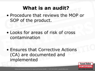 What is an audit?
• Procedure that reviews the MOP or
SOP of the product.
• Looks for areas of risk of cross
contamination

• Ensures that Corrective Actions
(CA) are documented and
implemented

 
