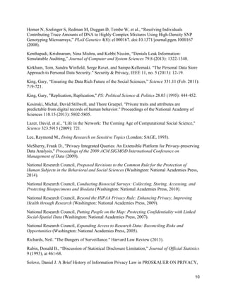 10
Homer N, Szelinger S, Redman M, Duggan D, Tembe W, et al., “Resolving Individuals
Contributing Trace Amounts of DNA to Highly Complex Mixtures Using High-Density SNP
Genotyping Microarrays,” PLoS Genetics 4(8): e1000167. doi:10.1371/journal.pgen.1000167
(2008).
Kenthapadi, Krishnaram, Nina Mishra, and Kobbi Nissim, “Denials Leak Information:
Simulatable Auditing,” Journal of Computer and System Sciences 79.8 (2013): 1322-1340.
Kirkham, Tom, Sandra Winfield, Serge Ravet, and Sampo Kellomaki. "The Personal Data Store
Approach to Personal Data Security." Security & Privacy, IEEE 11, no. 5 (2013): 12-19.
King, Gary, “Ensuring the Data Rich Future of the Social Sciences,” Science 331.11 (Feb. 2011):
719-721.
King, Gary, "Replication, Replication," PS: Political Science & Politics 28.03 (1995): 444-452.
Kosinski, Michal, David Stillwell, and Thore Graepel. "Private traits and attributes are
predictable from digital records of human behavior." Proceedings of the National Academy of
Sciences 110.15 (2013): 5802-5805.
Lazer, David, et al., "Life in the Network: The Coming Age of Computational Social Science,"
Science 323.5915 (2009): 721.
Lee, Raymond M., Doing Research on Sensitive Topics (London: SAGE, 1993).
McSherry, Frank D., "Privacy Integrated Queries: An Extensible Platform for Privacy-preserving
Data Analysis," Proceedings of the 2009 ACM SIGMOD International Conference on
Management of Data (2009).
National Research Council, Proposed Revisions to the Common Rule for the Protection of
Human Subjects in the Behavioral and Social Sciences (Washington: National Academies Press,
2014).
National Research Council, Conducting Biosocial Surveys: Collecting, Storing, Accessing, and
Protecting Biospecimens and Biodata (Washington: National Academies Press, 2010).
National Research Council, Beyond the HIPAA Privacy Rule: Enhancing Privacy, Improving
Health through Research (Washington: National Academies Press, 2009).
National Research Council, Putting People on the Map: Protecting Confidentiality with Linked
Social-Spatial Data (Washington: National Academies Press, 2007).
National Research Council, Expanding Access to Research Data: Reconciling Risks and
Opportunities (Washington: National Academies Press, 2005).
Richards, Neil. "The Dangers of Surveillance." Harvard Law Review (2013).
Rubin, Donald B., “Discussion of Statistical Disclosure Limitation,” Journal of Official Statistics
9 (1993), at 461-68.
Solove, Daniel J. A Brief History of Information Privacy Law in PROSKAUER ON PRIVACY,
 