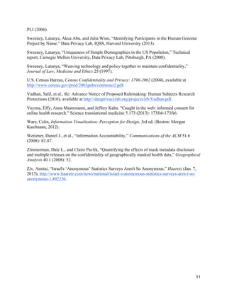 11
PLI (2006).
Sweeney, Latanya, Akua Abu, and Julia Winn, “Identifying Participants in the Human Genome
Project by Name,” Data Privacy Lab, IQSS, Harvard University (2013).
Sweeney, Latanya, “Uniqueness of Simple Demographics in the US Population,” Technical
report, Carnegie Mellon University, Data Privacy Lab, Pittsburgh, PA (2000).
Sweeney, Latanya, “Weaving technology and policy together to maintain confidentiality,”
Journal of Law, Medicine and Ethics 25 (1997).
U.S. Census Bureau, Census Confidentiality and Privacy: 1790-2002 (2004), available at
http://www.census.gov/prod/2003pubs/conmono2.pdf.
Vadhan, Salil, et al., Re: Advance Notice of Proposed Rulemaking: Human Subjects Research
Protections (2010), available at http://dataprivacylab.org/projects/irb/Vadhan.pdf.
Vayena, Effy, Anna Mastroianni, and Jeffrey Kahn. "Caught in the web: informed consent for
online health research." Science translational medicine 5.173 (2013): 173fs6-173fs6.
Ware, Colin, Information Visualization: Perception for Design, 3rd ed. (Boston: Morgan
Kaufmann, 2012).
Weitzner, Daniel J., et al., “Information Accountability,” Communications of the ACM 51.6
(2008): 82-87.
Zimmerman, Dale L., and Claire Pavlik, “Quantifying the effects of mask metadata disclosure
and multiple releases on the confidentiality of geographically masked health data,” Geographical
Analysis 40.1 (2008): 52.
Ziv, Amitai, “Israel's ‘Anonymous’ Statistics Surveys Aren't So Anonymous,” Haaretz (Jan. 7,
2013), http://www.haaretz.com/news/national/israel-s-anonymous-statistics-surveys-aren-t-so-
anonymous-1.492256.
 