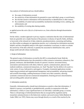 2
Any analysis of information privacy should address
● the scope of information covered,
● the sensitivity of that information (its potential to cause individual, group, or social harm),
● the risk that sensitive information will be disclosed (by re-identification or other means),
● the availability of control and accountability mechanisms (including review, auditing, and
enforcement), and
● the suitability of existing data sharing models,
as applied across the entire lifecyle of information use, from collection through dissemination
and reuse.
On the whole, a modern approach to privacy requires a realization that the risks of informational
harm are generally not a simple function of the presence or absence of specific fields, attributes,
or keywords in the released set of data; redaction, pseudonymization, coarsening and hashing,
are often neither an adequate nor appropriate practice, nor is releasing less information necessary
helpful; and that a thoughtful analysis with expert consultation is necessary in order to evaluate
the sensitivity of the data collected, to quantify the associated re-identification risks, and to
design useful and safe release mechanisms.
1. Scope of information
The general scope of information covered by this RFI is extraordinarily broad. Both the
government and third parties have the potential to collect extensive (sometimes exhaustive), fine
grained, continuous, and identifiable records of a person’s location, movement history,
associations and interactions with others, behavior, speech, communications, physical and
medical conditions, commercial transactions, etc. Such “big data” has the ability to be used in a
wide variety of ways, both positive and negative. Examples of potential applications include
improving government and organizational transparency and accountability, advancing research
and scientific knowledge, enabling businesses to better serve their customers, allowing
systematic commercial and non-commercial manipulation, fostering pervasive discrimination,
and surveilling public and private spheres.
2. Information sensitivity
Generally, information policy should treat information as sensitive when that information, if
linked to a person, even partially or probabilistically, possibly in conjunction with other
information, is likely to cause significant harm to an individual, vulnerable group, or society.
There is a broad range of informational harms that are recognized by regulation and by
researchers and practitioners in the behavioral, medical, and social science fields [Bankurt &
Ander 2006; Lee 1993]. Harms may occur through directly as a result of the reaction by the
 