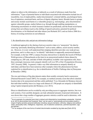 3
subject or others to the information, or indirectly as a result of inferences made from that
information.5
Types of potential harms to individuals associated with information include loss of
insurability, loss of employability, market discrimination6
, criminal liability, psychological harm,
loss of reputation, emotional harm, and loss of dignity (dignitary harm). Broader harms to groups
and society include social harms to a vulnerable group (e.g. stereotyping), price discrimination
against vulnerable groups, market failures (e.g. through through enabling manipulation, or
eliminating uncertainties on which insurance markets are predicated), and the broad social harms
arising from surveillance (such as the chilling of speech and action, potential for political
discrimination, or for blackmail and other abuses [see Richards 2013; and see Solove 2006 for a
history of existing restriction on surveillance])
3. Re-identification risks and private information leakage
A traditional approach to the sharing of privacy-sensitive data is to “anonymize” the data by
removing “personally identifying information” such as name, address, social security number,
etc. However, it is now well-understood that stripping identifiers provides very weak privacy
protections, and it is often easy to “re-identify” individuals in supposedly anonymized datasets.
For example, in the late 1990’s, Latanya Sweeney showed how to identify the record of William
Weld (governor of Massachusetts at the time) in an anonymized medical claims dataset by
comparing sex, ZIP code, and date of birth with publicly available voter registration rolls; these
three seemingly innocuous traits uniquely identify well over 50% of the US population [Sweeney
1997; Sweeney 2000]. In general, it takes very little information to uniquely identify an
individual, and there have been numerous other examples where this phenomenon has been
exploited for re-identification (e.g. the re-identification of Netflix Challenge data in [Narayanan
& Shmatikov 2008]).
The size and richness of big data datasets makes them notably extremely hard to anonymize
[National Research Council 2007]. For example, no method currently exists that allows detailed
location data to be anonymized and then safely published. Yves-Alexandre de Montjoye showed
that individual mobility traces in a large-scale dataset of 1.5M people are uniquely re-identifiable
using 4 spatio-temporal points [de Montjoye, et al. 2013].
Direct re-identification can be avoided by only providing access to aggregate statistics, but even
such systems, if not carefully designed, can leak substantial amounts of personal information. It
was shown that a large number of aggregate genomic statistics could be used to determine, with
	
  	
  	
  	
  	
  	
  	
  	
  	
  	
  	
  	
  	
  	
  	
  	
  	
  	
  	
  	
  	
  	
  	
  	
  	
  	
  	
  	
  	
  	
  	
  	
  	
  	
  	
  	
  	
  	
  	
  	
  	
  	
  	
  	
  	
  	
  	
  	
  	
  	
  	
  	
  	
  	
  	
  	
  
5
As an example of a potential harm that is indirect and inferential but nevertheless substantial, Kosinski,
et al. (2013) demonstrate that Facebook “likes” can be used to “automatically and accurately predict a
range of highly sensitive personal attributes including: sexual orientation, ethnicity, religious and political
views, personality traits, intelligence, happiness, use of addictive substances, parental separation, age,
and gender. “
6
For an analysis of the new forms of market discrimination enabled by big data see [Carlo 2013].
 