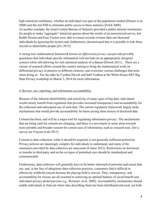 4
high statistical confidence, whether an individual was part of the population studied [Homer et al.
2008] and this led NIH to eliminate public access to these statistics [Felch 2008].
As another example, the Israel Central Bureau of Statistics provided a public internet mechanism
for people to make “aggregate” statistical queries about the results of an anonymized survey, but
Kobbi Nissim and Eran Tromer were able to extract records of more than one thousand
individuals by querying the system and, furthermore, demonstrated that it is possible to link these
records to identifiable people [Ziv 2013].
A strong new mathematical framework known as differential privacy can provide provable
guarantees that individual-specific information will not leak (in an appropriately designed
system) while still allowing for rich statistical analysis of a dataset [Dwork 2011]. There are a
variety of research efforts around the country aiming to bring the mathematical work on
differential privacy to practice in different contexts, and overcome various challenges that arise
when doing so. See the talks by Cynthia Dwork and Salil Vadhan at the White House-MIT Big
Data Privacy workshop on March 3, 2014 for more information.
4. Review, use, reporting, and information accountability
Because of the inherent identifiability and sensitivity of many types of big data, individuals
would clearly benefit from regulation that provides increased transparency and accountability for
the collection and subsequent use of such data. The current regulatory framework largely lacks
mechanisms that would provide accountability for harm arising from misuse of disclosed data.
Consent has been, and will be a major tool for regulating information privacy. The mechanisms
that are being used for consent are changing, and there is a movement in some areas towards
more portable and broader consent for certain uses of information, such as research uses. [for a
survey see Vayena et ala 2013]
Consent to data collection, while it should be required, is not generally sufficient protection.
Privacy policies are dauntingly complex for individuals to understand, and many of the
summaries provided by data collectors are inaccurate [Cranor 2012]. Restrictions on disclosure
or transfer to third party and on the on types of permitted uses should be standardized and
communicated.
Furthermore, data collectors will generally have to be better informed of potential and actual data
use, and, in the face of ubiquitous data collection practices, consumers find it difficult to
effectively withhold consent because the playing field is uneven. Thus, transparency, and
accountability for misuse are all essential to achieving an optimal balance of social benefit and
individual privacy protection [see e.g., Weitzner, et al. 2008]. Accountability mechanisms should
enable individuals to find out where data describing them has been distributed and used, set forth
 