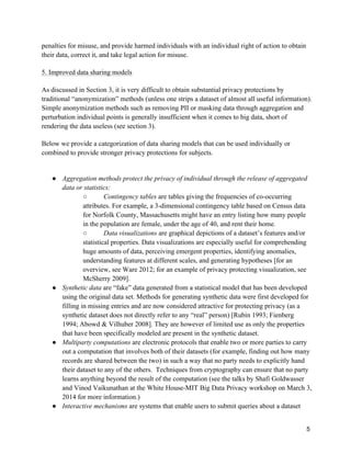 5
penalties for misuse, and provide harmed individuals with an individual right of action to obtain
their data, correct it, and take legal action for misuse.
5. Improved data sharing models
As discussed in Section 3, it is very difficult to obtain substantial privacy protections by
traditional “anonymization” methods (unless one strips a dataset of almost all useful information).
Simple anonymization methods such as removing PII or masking data through aggregation and
perturbation individual points is generally insufficient when it comes to big data, short of
rendering the data useless (see section 3).
Below we provide a categorization of data sharing models that can be used individually or
combined to provide stronger privacy protections for subjects.
● Aggregation methods protect the privacy of individual through the release of aggregated
data or statistics:
○ Contingency tables are tables giving the frequencies of co-occurring
attributes. For example, a 3-dimensional contingency table based on Census data
for Norfolk County, Massachusetts might have an entry listing how many people
in the population are female, under the age of 40, and rent their home.
○ Data visualizations are graphical depictions of a dataset’s features and/or
statistical properties. Data visualizations are especially useful for comprehending
huge amounts of data, perceiving emergent properties, identifying anomalies,
understanding features at different scales, and generating hypotheses [for an
overview, see Ware 2012; for an example of privacy protecting visualization, see
McSherry 2009].
● Synthetic data are “fake” data generated from a statistical model that has been developed
using the original data set. Methods for generating synthetic data were first developed for
filling in missing entries and are now considered attractive for protecting privacy (as a
synthetic dataset does not directly refer to any “real” person) [Rubin 1993; Fienberg
1994; Abowd & Vilhuber 2008]. They are however of limited use as only the properties
that have been specifically modeled are present in the synthetic dataset.
● Multiparty computations are electronic protocols that enable two or more parties to carry
out a computation that involves both of their datasets (for example, finding out how many
records are shared between the two) in such a way that no party needs to explicitly hand
their dataset to any of the others. Techniques from cryptography can ensure that no party
learns anything beyond the result of the computation (see the talks by Shafi Goldwasser
and Vinod Vaikunathan at the White House-MIT Big Data Privacy workshop on March 3,
2014 for more information.)
● Interactive mechanisms are systems that enable users to submit queries about a dataset
 