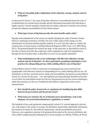 7
● What are the public policy implications of the collection, storage, analysis, and use
of big data?
As discussed in Section 1, the scope of big data collection is extraordinarily broad, the risks of
re-identification (in a broad sense) are high, and the information associated with individuals is
highly sensitive. Current regulatory frameworks are neither sufficient to minimize risk of harm,
nor provide adequate accountability for those harms caused.
● What types of uses of big data provides the most benefits and/or risks?
Big data and computational social science are rapidly changing the study of humans, human
behavior, and human institutions. Initially, the most visible aspect of this change was the
advancement of statistical and data analytic methods. It is now clear that, taken as a whole, the
evidence base of social science is shifting [Altman & Rogerson 2008; Lazer, et al. 2009; King
2011]. The potential benefits for research are large. At the same time, as described in section 2,
the risks of misuse from this data, especially when comprehensive and well integrated (e.g.
through the use of location data, as described in section 3), are equally substantial.
● What technological trends or key technologies will affect the collection, storage,
analysis and use of big data? Are there particularly promising technologies or new
practices for safeguarding privacy while enabling effective uses of big data?
As described in section 5, there is a spectrum of emerging privacy-aware statistical and
cryptographic tools that show promise in safeguarding privacy while enabling effective use. No
mechanism is risk-free, and tiered access, along with accountability mechanisms (as described in
section 4), will also be necessary. Law and regulation governing big data should be (re)written
so as to allow for (and indeed incentivize) the use of promising new privacy-aware technologies,
rather than limiting us to the use of traditional and ineffective approaches such as naive
anonymization.
● How should the policy frameworks or regulations for handling big data differ
between the government and the private sector?
● What issues are raised by the use of big data across jurisdictions, such as the
adequacy of current international laws, regulations, or norms?
The hundreds of laws and regulations comprising the current U.S. sectoral approach to privacy
vary with respect to the scope of coverage, the definitions of personally identifiable information,
the measures of sensitivity, the technical requirements, and the accountability provisions.
Moreover, new regulations continue to be proposed that contain ad hoc privacy definitions and
rules, further complicating this landscape [for a recent example, see Altman, O’Brien, & Wood
 